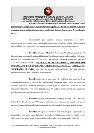 MINISTÉRIO PÚBLICO DO ESTADO DE PERNAMBUCO
                19ª Promotoria de Justiça de Defesa da Cidadania da Capital
              com atuação na Promoção e Defesa dos Direitos do Consumidor
                         Considerando que o acirramento de ânimos e a ocorrência de crimes
praticados por integrantes de algumas torcidas organizadas dos clubes de futebol, tende a
se agravar com a realização das partidas semifinais e finais do Campeonato Pernambucano
de 2012;


                         Considerando      que    algumas      torcidas    organizadas     do    futebol
pernambucano têm atuado como organizações criminosas, praticando crimes e perturbando a
ordem pública, com repercussões graves que atingem torcedores e a população em geral;


                         Considerando que o Ministério Público de Pernambuco, através da 19º
Promotoria de Justiça de Defesa da cidadania da Capital com Atuação na Promoção e Defesa dos
Direitos do Consumidor estará, ao final deste Procedimento Preliminar, ingressando com uma
Ação Civil Pública visando a PROIBIÇÃO DE FUNCIONAMENTO DAS TORCIDAS
ORGANIZADAS E A DISSOLUÇÃO JUDICIAL DESTAS PESSOAS JURÍDICAS (OU
SOCIEDADES DE FATO), uma vez que algumas destas entidades têm sido utilizadas
predominantemente para a prática de atos criminosos;


                         Considerando que a prevenção da violência nos esportes é de
responsabilidade do poder público, das confederações, federações, ligas, clubes, associações ou
entidades esportivas, entidades recreativas e associações de torcedores, inclusive de seus
respectivos dirigentes, bem como daqueles que, de qualquer forma, promovem, organizam,
coordenam ou participam dos eventos esportivos.


                         Considerando que, sem prejuízo do disposto nos arts. 12 a 14 da Lei nº
8.078, de 11 de setembro de 1990, a responsabilidade pela segurança do torcedor em evento
esportivo é da entidade de prática desportiva detentora do mando de jogo e de seus dirigentes;


                         Considerando que as entidades responsáveis pela organização da
competição, bem como seus dirigentes respondem solidariamente com os clubes e seus
dirigentes, independentemente da existência de culpa, pelos prejuízos causados a torcedor;

 __________________________________________________________________________________________

 Av. Visconde de Suassuna, 99 – 1º andar - Santo Amaro - RECIFE/PE - CEP 50050-540 : (81) 3182.7443
                                      : prodecon@mp.pe.gov.br
 