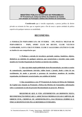 MINISTÉRIO PÚBLICO DO ESTADO DE PERNAMBUCO
                19ª Promotoria de Justiça de Defesa da Cidadania da Capital
              com atuação na Promoção e Defesa dos Direitos do Consumidor


                          Considerando que é torcida organizada, a pessoa jurídica de direito
privado ou existente de fato, que se organize para o fim de torcer e apoiar entidade de prática
esportiva de qualquer natureza ou modalidade.


                                        RECOMENDA

A FEDERAÇÃO PERNAMBUCANA DE FUTEBOL – FPF, POLÍCIA MILITAR DE
PERNAMBUCO            –   PMPE,      SPORT       CLUB      DO     RECIFE,       CLUBE       NÁUTICO
CAPIBARIBE, SANTA CRUZ FUTEBOL CLUBE E SALGUEIRO ATLÉTICO CLUBE
no âmbito de suas competências que:


               1- Proíbam a entrada de torcedores portando camisas, bandeiras, objetos,
distintivos ou símbolos de qualquer natureza, que caracterizem o torcedor como sendo
membro de Torcida Organizada de Futebol, no interior dos estádios,


               2 – Que seja dada ampla publicidade desta Recomendação, em todos os meios
de comunicação, especialmente televisão, rádios locais e jornais, desde a data de seu
recebimento, de modo a prevenir a presença de torcedores membros de torcidas
organizadas, devidamente caracterizados, nos estádios de futebol,


               3- Que encaminhem a esta 19ª Promotoria de Justiça de Defesa da Cidadania
da Capital com Atuação na Promoção e Defesa dos Direitos do Consumidor, informações
sobre o acatamento ou não da presente Recomendação no prazo de 48 horas;


               REGISTRE-SE QUE O NÃO ATENDIMENTO AO DISPOSTO NESTA
RECOMENDAÇÃO IMPLICARÁ A ADOÇÃO DAS MEDIDAS LEGAIS CABÍVEIS, DE
ORDEM CIVIL, CRIMINAL OU ADMINISTRATIVA, DAS PESSOAS JURÍDICAS E
FÍSICAS RESPONSÁVEIS PELAS REFERIDAS ENTIDADES;


 __________________________________________________________________________________________

 Av. Visconde de Suassuna, 99 – 1º andar - Santo Amaro - RECIFE/PE - CEP 50050-540 : (81) 3182.7443
                                      : prodecon@mp.pe.gov.br
 