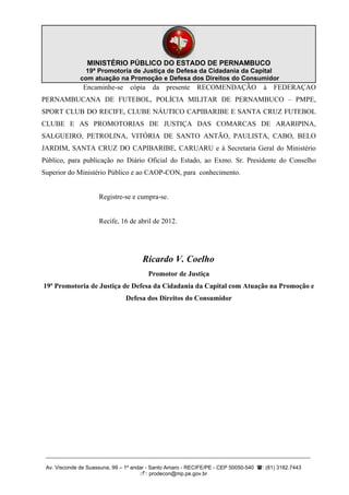 MINISTÉRIO PÚBLICO DO ESTADO DE PERNAMBUCO
                19ª Promotoria de Justiça de Defesa da Cidadania da Capital
              com atuação na Promoção e Defesa dos Direitos do Consumidor
               Encaminhe-se      cópia    da   presente    RECOMENDAÇÃO              à   FEDERAÇAO
PERNAMBUCANA DE FUTEBOL, POLÍCIA MILITAR DE PERNAMBUCO – PMPE,
SPORT CLUB DO RECIFE, CLUBE NÁUTICO CAPIBARIBE E SANTA CRUZ FUTEBOL
CLUBE E AS PROMOTORIAS DE JUSTIÇA DAS COMARCAS DE ARARIPINA,
SALGUEIRO, PETROLINA, VITÓRIA DE SANTO ANTÃO, PAULISTA, CABO, BELO
JARDIM, SANTA CRUZ DO CAPIBARIBE, CARUARU e à Secretaria Geral do Ministério
Público, para publicação no Diário Oficial do Estado, ao Exmo. Sr. Presidente do Conselho
Superior do Ministério Público e ao CAOP-CON, para conhecimento.


                     Registre-se e cumpra-se.


                     Recife, 16 de abril de 2012.




                                      Ricardo V. Coelho
                                         Promotor de Justiça
19ª Promotoria de Justiça de Defesa da Cidadania da Capital com Atuação na Promoção e
                               Defesa dos Direitos do Consumidor




 __________________________________________________________________________________________

 Av. Visconde de Suassuna, 99 – 1º andar - Santo Amaro - RECIFE/PE - CEP 50050-540 : (81) 3182.7443
                                      : prodecon@mp.pe.gov.br
 