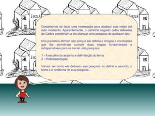 Gostaríamos de fazer uma interrupção para analisar este relato até este momento. Aparentemente, o caminho seguido pelas reflexões de Carlos permitiriam a ele planejar uma pesquisa de qualquer tipo. Nós podemos afirmar isso porque ele refletiu e chegou a conclusões que lhe permitiram cumprir duas etapas fundamentais e indispensáveis para se iniciar uma pesquisa:  1 - A escolha do assunto e delimitação do tema  2 - Problematização. Vamos ver como ele delineou sua pesquisa ao definir o assunto, o tema e o problema de sua pesquisa... 