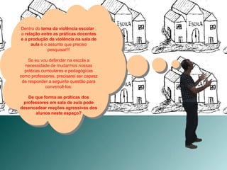 Dentro do  tema da violência escolar  , a  relação entre as práticas docentes e a produção da violência na sala de aula  é o assunto que preciso pesquisar!!! Se eu vou defender na escola a necessidade de mudarmos nossas práticas curriculares e pedagógicas como professores, precisarei ser capasz de responder a seguinte questão para convencê-los: De que forma as práticas dos professores em sala de aula pode desencadear reações agressivas dos alunos neste espaço? 