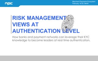 Merchant Payments Ecosystem
February 18-20, Berlin
RISK MANAGEMENT
VIEWS AT
AUTHENTICATION LEVEL
How banks and payment networks can leverage their KYC
knowledge to become leaders at real time authentication.
 