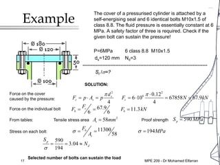 17
Example
The cover of a pressurised cylinder is attached by a
self-energising seal and 6 identical bolts M10x1.5 of
class 8.8. The fluid pressure is essentially constant at 6
MPa. A safety factor of three is required. Check if the
given bolt can sustain the pressure!
P=6MPa 6 class 8.8 M10x1.5
ds=120 mm Nd=3
-----------------------------------------------------------------------------
St /σ=?
SOLUTION:
Force on the cover
caused by the pressure:
2 2
6 0.12
6 10 67858 67.9
4 4
s
c s c
d
F p A p F N kN
π π ⋅
= ⋅ = = ⋅ = =
Force on the individual bolt 67.9 11.3
6 6
c
b b
F
F F kN
= = =
From tables: Tensile stress area Proof strength
2
58
t
A mm
= 590
p
S MPa
=
Stress on each bolt: 11300 194
58
b
t
F
MPa
A
σ σ
= = =
Selected number of bolts can sustain the load
590
3.04
194
p
d
S
N
σ
= = ≈
MPE 209 - Dr Mohamed Elfarran
 