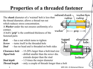 9
Properties of a threaded fastener
Bolt - has a nut which turns to tighten
Screw - turns itself in the threaded hole
Stud - has no head and is threaded on both sides
Clearance hole - 15-20% larger than a bolt/stud size
Taped hole - drilled smaller than the minor dia.
extends deeper than the stud
Stud depth - 1.5 times the major diameter
Thread length - only a couple of threads longer than a bolt
The shank diameter of a 'waisted' bolt is less than
the thread diameter; allows a thread run out
which reduces stress concentration.
A Washer under the nut ensures uniformity of a
contact.
A bolt's 'grip' is the combined thickness of the
fastened parts
MPE 209 - Dr Mohamed Elfarran
 