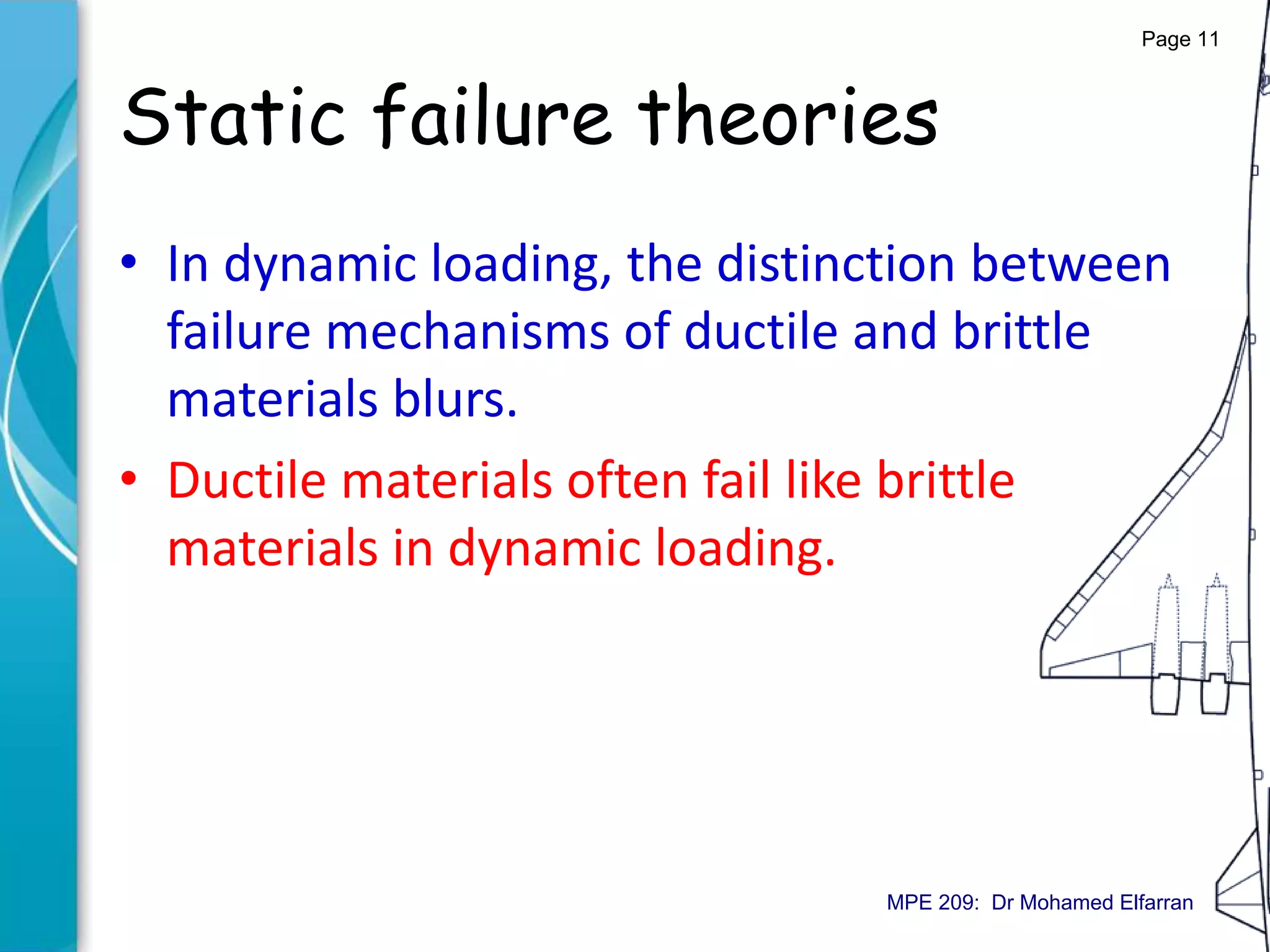 Static failure theories
• In dynamic loading, the distinction between
failure mechanisms of ductile and brittle
materials blurs.
• Ductile materials often fail like brittle
materials in dynamic loading.
Page 11
MPE 209: Dr Mohamed Elfarran
 