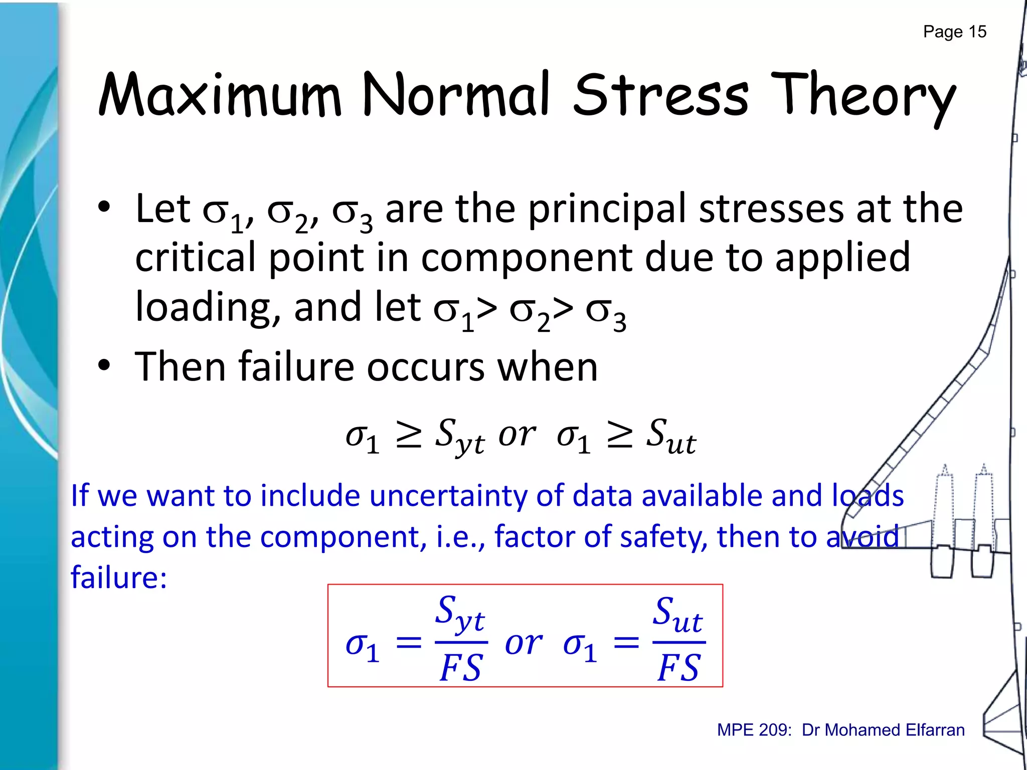 Maximum Normal Stress Theory
• Let 1, 2, 3 are the principal stresses at the
critical point in component due to applied
loading, and let 1> 2> 3
• Then failure occurs when
𝜎1 ≥ 𝑆 𝑦𝑡 𝑜𝑟 𝜎1 ≥ 𝑆 𝑢𝑡
If we want to include uncertainty of data available and loads
acting on the component, i.e., factor of safety, then to avoid
failure:
𝜎1 =
𝑆 𝑦𝑡
𝐹𝑆
𝑜𝑟 𝜎1 =
𝑆 𝑢𝑡
𝐹𝑆
Page 15
MPE 209: Dr Mohamed Elfarran
 