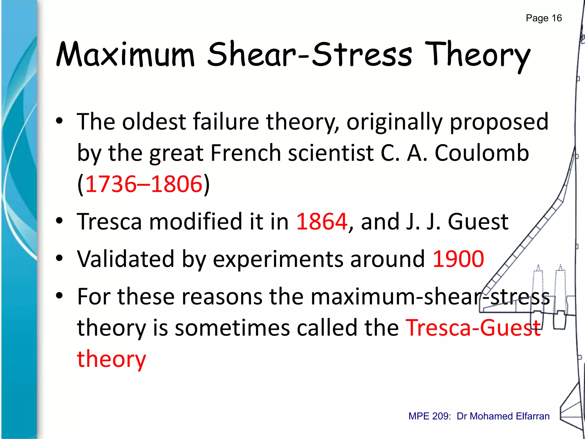Maximum Shear-Stress Theory
• The oldest failure theory, originally proposed
by the great French scientist C. A. Coulomb
(1736–1806)
• Tresca modified it in 1864, and J. J. Guest
• Validated by experiments around 1900
• For these reasons the maximum-shear-stress
theory is sometimes called the Tresca-Guest
theory
Page 16
MPE 209: Dr Mohamed Elfarran
 