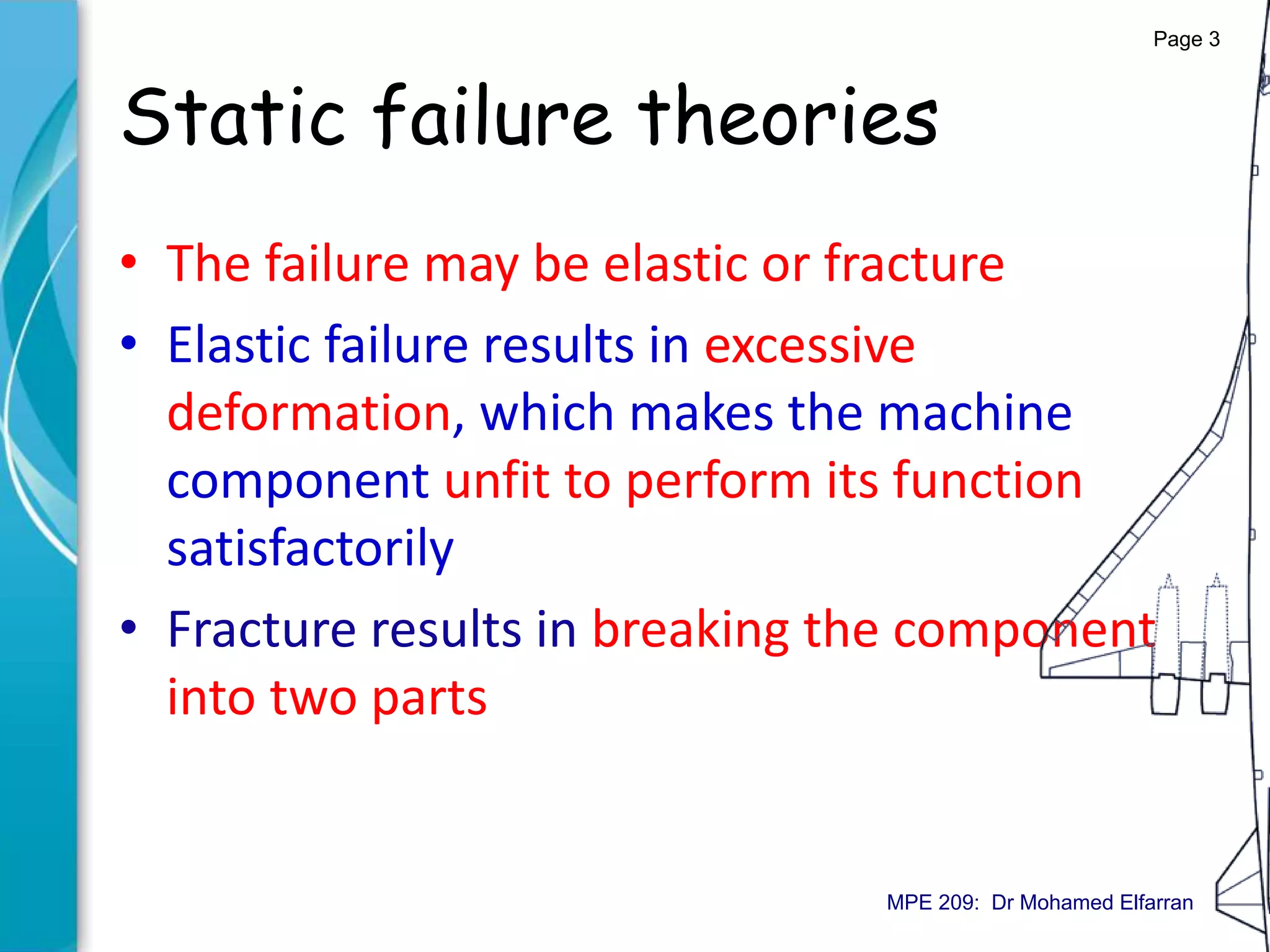 Static failure theories
• The failure may be elastic or fracture
• Elastic failure results in excessive
deformation, which makes the machine
component unfit to perform its function
satisfactorily
• Fracture results in breaking the component
into two parts
Page 3
MPE 209: Dr Mohamed Elfarran
 