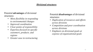 Potential advantages of divisional
structures:
• More flexibility in responding
to environmental changes
• Improved coordination
• Clear points of responsibility
• Expertise focused on specific
customers, products, and
regions
• Greater ease in restructuring
Potential disadvantages of divisional
structures:
• Duplication of resources and efforts
across divisions
• Competition and poor coordination
across divisions
• Emphasis on divisional goals at
expense of organizational goals
Divisional structures
12
 