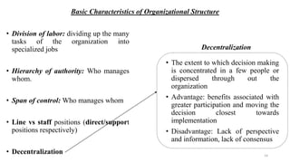 Basic Characteristics of Organizational Structure
• Division of labor: dividing up the many
tasks of the organization into
specialized jobs
• Hierarchy of authority: Who manages
whom.
• Span of control: Who manages whom
• Line vs staff positions (direct/support
positions respectively)
• Decentralization
• The extent to which decision making
is concentrated in a few people or
dispersed through out the
organization
• Advantage: benefits associated with
greater participation and moving the
decision closest towards
implementation
• Disadvantage: Lack of perspective
and information, lack of consensus
Decentralization
14
 