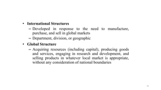 • International Structures
– Developed in response to the need to manufacture,
purchase, and sell in global markets
– Department, division, or geographic
• Global Structure
– Acquiring resources (including capital), producing goods
and services, engaging in research and development, and
selling products in whatever local market is appropriate,
without any consideration of national boundaries
16
 