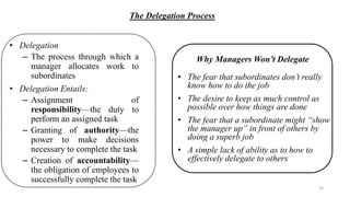The Delegation Process
• Delegation
– The process through which a
manager allocates work to
subordinates
• Delegation Entails:
– Assignment of
responsibility—the duty to
perform an assigned task
– Granting of authority—the
power to make decisions
necessary to complete the task
– Creation of accountability—
the obligation of employees to
successfully complete the task
• The fear that subordinates don’t really
know how to do the job
• The desire to keep as much control as
possible over how things are done
• The fear that a subordinate might “show
the manager up” in front of others by
doing a superb job
• A simple lack of ability as to how to
effectively delegate to others
Why Managers Won’t Delegate
19
 