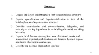 Summary
1. Discuss the factors that influence a firm’s organizational structure.
2. Explain specialization and departmentalization as two of the
building blocks of organizational structure.
3. Describe centralization and decentralization, delegation, and
authority as the key ingredients in establishing the decision-making
hierarchy.
4. Explain the differences among functional, divisional, matrix, and
international organizational structures and describe the most popular
new forms of organizational design.
5. Describe the informal organization structure
20
 