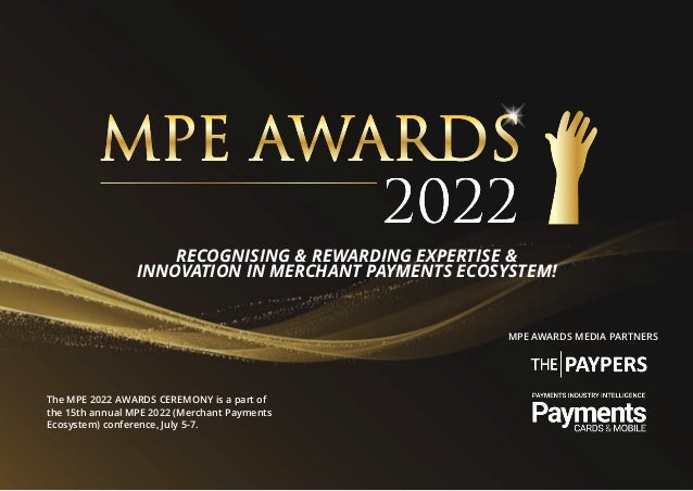 The MPE 2022 AWARDS CEREMONY is a part of
the 15th annual MPE 2022 (Merchant Payments
Ecosystem) conference, July 5-7.
MPE AWARDS MEDIA PARTNERS
RECOGNISING & REWARDING EXPERTISE &
INNOVATION IN MERCHANT PAYMENTS ECOSYSTEM!
 