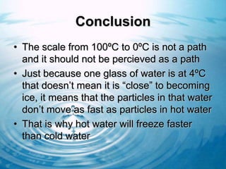 Conclusion
• The scale from 100ºC to 0ºC is not a path
  and it should not be percieved as a path
• Just because one glass of water is at 4ºC
  that doesn’t mean it is “close” to becoming
  ice, it means that the particles in that water
  don’t move as fast as particles in hot water
• That is why hot water will freeze faster
  than cold water
 