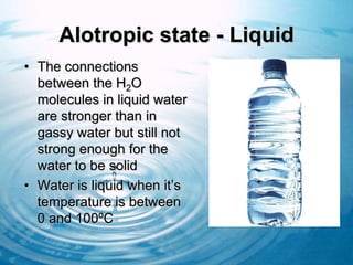 Alotropic state - Liquid
• The connections
  between the H2O
  molecules in liquid water
  are stronger than in
  gassy water but still not
  strong enough for the
  water to be solid
• Water is liquid when it’s
  temperature is between
  0 and 100ºC
 