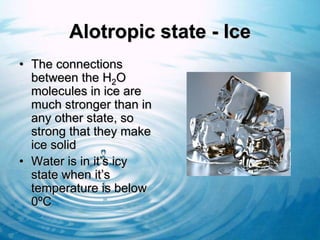Alotropic state - Ice
• The connections
  between the H2O
  molecules in ice are
  much stronger than in
  any other state, so
  strong that they make
  ice solid
• Water is in it’s icy
  state when it’s
  temperature is below
  0ºC
 