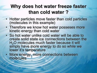 Why does hot water freeze faster
        than cold water ?
• Hotter particles move faster than cold particles
  (molecules in this example)
• Therefore we know hot water posseses more
  kinetic energy than cold water
• So hot water unlike cold water will be able to
  create solid state ice connections between the
  H2O molecules much faster because it will
  simply have more energy to do so while we
  lower it’s temperature
• More energy, more connections between
  molecules
 