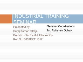 INDUSTRIAL TRAINING 
SEMINAR 
Seminar Coordinator:- 
Mr. Abhishek Dubey 
Presented by:- 
Suraj Kumar Talreja 
Branch :-Electrical & Electronics 
Roll No: 0832EX111057 
 