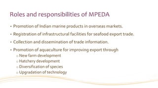 Roles and responsibilities of MPEDA
• Promotion of Indian marine products in overseas markets.
• Registration of infrastructural facilities for seafood export trade.
• Collection and dissemination of trade information.
• Promotion of aquaculture for improving export through
o New farm development
o Hatchery development
o Diversification of species
o Upgradation of technology
 