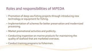Roles and responsibilities of MPEDA
• Promotion of deep-sea fishing projects through introducing new
technology or equipment for fishing.
• Implementation of schemes for better preservation and modernized
processing.
• Market promotional activities and publicity.
• Conducting inspection on marine products for maintaining the
quality of seafood that are marketed overseas.
• Conduct training programs to fishermen.
 
