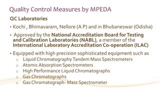 Quality Control Measures by MPEDA
QC Laboratories
• Kochi , Bhimavaram, Nellore (A P) and in Bhubaneswar (Odisha)
• Approved by the National Accreditation Board forTesting
and Calibration Laboratories (NABL), a member of the
International Laboratory Accreditation Co-operation (ILAC)
• Equipped with high precision sophisticated equipment such as
o Liquid ChromatographyTandem Mass Spectrometers
o Atomic Absorption Spectrometers
o High Performance Liquid Chromatographs
o Gas Chromatographs
o Gas Chromatograph- Mass Spectrometer
 