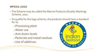 MPEDA LOGO
• The Scheme may be called the Marine Products (Quality Marking)
Scheme, 2010.
• To qualify for the logo scheme, the products should have a standard
for its
oProcessing plant
oWater use
oAnti-biotic levels
oPesticide and metal residues
oUse of additives
 