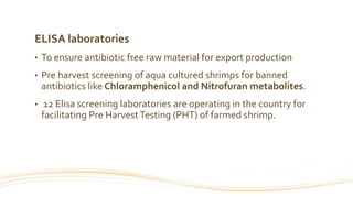 ELISA laboratories
• To ensure antibiotic free raw material for export production
• Pre harvest screening of aqua cultured shrimps for banned
antibiotics like Chloramphenicol and Nitrofuran metabolites.
• 12 Elisa screening laboratories are operating in the country for
facilitating Pre HarvestTesting (PHT) of farmed shrimp.
 
