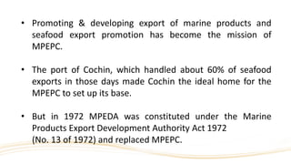 • Promoting & developing export of marine products and
seafood export promotion has become the mission of
MPEPC.
• The port of Cochin, which handled about 60% of seafood
exports in those days made Cochin the ideal home for the
MPEPC to set up its base.
• But in 1972 MPEDA was constituted under the Marine
Products Export Development Authority Act 1972
(No. 13 of 1972) and replaced MPEPC.
 