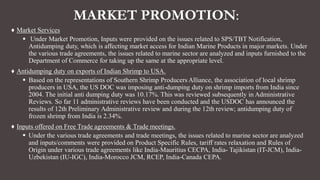 MARKET PROMOTION:
♦ Market Services
 Under Market Promotion, Inputs were provided on the issues related to SPS/TBT Notification,
Antidumping duty, which is affecting market access for Indian Marine Products in major markets. Under
the various trade agreements, the issues related to marine sector are analyzed and inputs furnished to the
Department of Commerce for taking up the same at the appropriate level.
♦ Antidumping duty on exports of Indian Shrimp to USA.
 Based on the representations of Southern Shrimp Producers Alliance, the association of local shrimp
producers in USA, the US DOC was imposing anti-dumping duty on shrimp imports from India since
2004. The initial anti dumping duty was 10.17%. This was reviewed subsequently in Administrative
Reviews. So far 11 administrative reviews have been conducted and the USDOC has announced the
results of 12th Preliminary Administrative review and during the 12th review; antidumping duty of
frozen shrimp from India is 2.34%.
♦ Inputs offered on Free Trade agreements & Trade meetings.
 Under the various trade agreements and trade meetings, the issues related to marine sector are analyzed
and inputs/comments were provided on Product Specific Rules, tariff rates relaxation and Rules of
Origin under various trade agreements like India-Mauritius CECPA, India- Tajikistan (IT-JCM), India-
Uzbekistan (IU-IGC), India-Morocco JCM, RCEP, India-Canada CEPA.
 