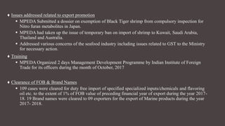 ♦ Issues addressed related to export promotion
 MPEDA Submitted a dossier on exemption of Black Tiger shrimp from compulsory inspection for
Nitro furan metabolites in Japan.
 MPEDA had taken up the issue of temporary ban on import of shrimp to Kuwait, Saudi Arabia,
Thailand and Australia.
 Addressed various concerns of the seafood industry including issues related to GST to the Ministry
for necessary action.
♦ Training
 MPEDA Organized 2 days Management Development Programme by Indian Institute of Foreign
Trade for its officers during the month of October, 2017
♦ Clearance of FOB & Brand Names
 109 cases were cleared for duty free import of specified specialized inputs/chemicals and flavoring
oil etc. to the extent of 1% of FOB value of preceding financial year of export during the year 2017-
18. 19 Brand names were cleared to 09 exporters for the export of Marine products during the year
2017- 2018.
 