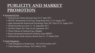 PUBLICITY AND MARKET
PROMOTION
♦ International Fairs
 Seafood Expo Global, Brussels from 25-27 April 2017
 HKTDC International Food Expo, Hong Kong from 17-19, August 2017
 Japan International Seafood and Technology Expo 2017 from 23-25, August 2017
 World Food Moscow from 11- 14, September 2017
 SEAFEX Dubai 2017 from 18-20, September 2017
 China Fisheries & Seafood Expo, Qingdao
 Busan International Seafood & Fisheries Expo (BISFE)
 Seafood Expo North America, Boston from 11- 13, March 2018
♦ Trade Delegations
 Trade Delegation to South Korea 7th-11th November, 2017
 Trade Delegation to Russia 20-23 March, 2018
 