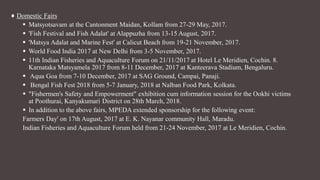 ♦ Domestic Fairs
 Matsyotsavam at the Cantonment Maidan, Kollam from 27-29 May, 2017.
 'Fish Festival and Fish Adalat' at Alappuzha from 13-15 August, 2017.
 'Matsya Adalat and Marine Fest' at Calicut Beach from 19-21 November, 2017.
 World Food India 2017 at New Delhi from 3-5 November, 2017.
 11th Indian Fisheries and Aquaculture Forum on 21/11/2017 at Hotel Le Meridien, Cochin. 8.
Karnataka Matsyamela 2017 from 8-11 December, 2017 at Kanteerava Stadium, Bengaluru.
 Aqua Goa from 7-10 December, 2017 at SAG Ground, Campai, Panaji.
 Bengal Fish Fest 2018 from 5-7 January, 2018 at Nalban Food Park, Kolkata.
 "Fishermen's Safety and Empowerment" exhibition cum information session for the Ookhi victims
at Poothurai, Kanyakumari District on 28th March, 2018.
 In addition to the above fairs, MPEDA extended sponsorship for the following event:
Farmers Day' on 17th August, 2017 at E. K. Nayanar community Hall, Maradu.
Indian Fisheries and Aquaculture Forum held from 21-24 November, 2017 at Le Meridien, Cochin.
 