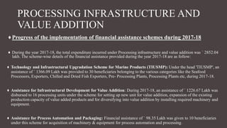 PROCESSING INFRASTRUCTURE AND
VALUE ADDITION
♦Progress of the implementation of financial assistance schemes during 2017-18
♦ During the year 2017-18, the total expenditure incurred under Processing infrastructure and value addition was ` 2852.04
lakh. The scheme-wise details of the financial assistance provided during the year 2017-18 are as follow:
♦ Technology and Infrastructural Upgradation Scheme for Marine Products (TIUSMP): Under the head 'TIUSMP', an
assistance of ` 1366.09 Lakh was provided to 30 beneficiaries belonging to the various categories like the Seafood
Processors, Exporters, Chilled and Dried Fish Exporters, Pre- Processing Plants, Processing Plants etc, during 2017-18.
♦ Assistance for Infrastructural Development for Value Addition: During 2017-18, an assistance of ` 1226.67 Lakh was
disbursed to 16 processing units under the scheme for setting up new unit for value addition, expansion of the existing
production capacity of value added products and for diversifying into value addition by installing required machinery and
equipment.
♦ Assistance for Process Automation and Packaging: Financial assistance of ` 98.35 Lakh was given to 10 beneficiaries
under this scheme for acquisition of machinery & equipment for process automation and processing.
 