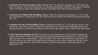 ♦ Assistance for Pre-Processing Centre: During 2017-18, financial assistance of ` 4.90 Lakh was
given to improve the pre-processing area, by adopting mechanical, scientific and hygienic methods
which will help to reduce the potential hazards associated with Fish & Fishery products.
♦ Assistance for Chilled Fish Handling Centre: Under the scheme, an assistance of ` 29.47 Lakh
was distributed to 2 beneficiaries for the creation of basic facilities for chilled fish handling during
2017-18.
♦ Assistance for Dry Fish Handling Centre: Financial assistance of ` 6.70 Lakh was given to one
beneficiary under this scheme to motivate entrepreneurs to set up dried fish handling centre and
storage premises to enhance the production and increase the export value of dried items from India.
♦ Cold Chain Development (CCD): Development and maintenance of Cold Chain to upkeep the
quality and nutritive value of seafood products requires infrastructural facilities at various levels,
right from harvest to consumption. Under the head 'Cold Chain Development, an assistance of `
436.80 Lakh was provided to 60 beneficiaries belonging to the various categories like the vessel
operators, shrimp farmers, chilled fish exporters, pre processing plants, processing plants etc,
during 2017-18.
 