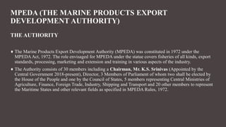 MPEDA (THE MARINE PRODUCTS EXPORT
DEVELOPMENT AUTHORITY)
THE AUTHORITY
♦ The Marine Products Export Development Authority (MPEDA) was constituted in 1972 under the
MPEDAAct, 1972. The role envisaged for MPEDA under the statue covers fisheries of all kinds, export
standards, processing, marketing and extension and training in various aspects of the industry.
♦ The Authority consists of 30 members including a Chairman, Mr. K.S. Srinivas (Appointed by the
Central Government 2018-present), Director, 3 Members of Parliament of whom two shall be elected by
the House of the People and one by the Council of States, 5 members representing Central Ministries of
Agriculture, Finance, Foreign Trade, Industry, Shipping and Transport and 20 other members to represent
the Maritime States and other relevant fields as specified in MPEDA Rules, 1972.
 