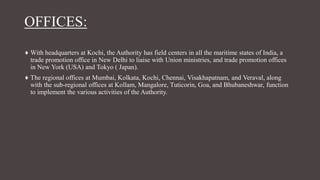 OFFICES:
♦ With headquarters at Kochi, the Authority has field centers in all the maritime states of India, a
trade promotion office in New Delhi to liaise with Union ministries, and trade promotion offices
in New York (USA) and Tokyo ( Japan).
♦ The regional offices at Mumbai, Kolkata, Kochi, Chennai, Visakhapatnam, and Veraval, along
with the sub-regional offices at Kollam, Mangalore, Tuticorin, Goa, and Bhubaneshwar, function
to implement the various activities of the Authority.
 