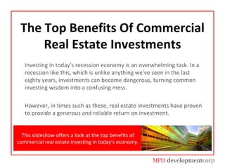 The Top Benefits Of Commercial Real Estate Investments Investing in today’s recession economy is an overwhelming task. In a recession like this, which is unlike anything we’ve seen in the last eighty years, investments can become dangerous, turning common investing wisdom into a confusing mess.  However, in times such as these, real estate investments have proven to provide a generous and reliable return on investment.  This slideshow offers a look at the top benefits of commercial real estate investing in today’s economy. 