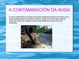 A CONTAMINACIÓN DA AUGA
É unha modificación da auga provocada xeralmente polo ser humano que a
volve perigosa para o consumo humano. Pode provir de fontes naturais
como as cinzas dun volcán ou polas actividades humanas como as
industrias.
 