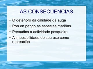 AS CONSECUENCIAS
● O deterioro da calidade da auga
● Pon en perigo as especies mariñas
● Perxudica a actividade pesqueira
● A imposibilidade do seu uso como
recreación
 