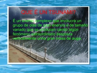 QUE É UN TSUNAMI?
● É un evento complexo que involucra un
grupo de olas de gran enerxía e de tamaño
variado que se producen cando algún
fenómeno extraordinario despraza
verticalmente unha gran masa de auga.
 