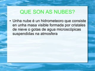 QUE SON AS NUBES?
● Unha nube é un hidrometeoro que consiste
en unha masa visible formada por cristales
de nieve o gotas de agua microscópicas
suspendidas na atmosfera
 