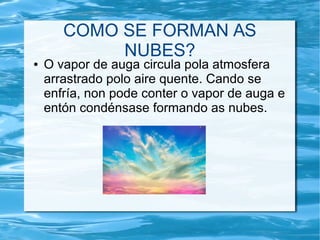 COMO SE FORMAN AS
NUBES?
● O vapor de auga circula pola atmosfera
arrastrado polo aire quente. Cando se
enfría, non pode conter o vapor de auga e
entón condénsase formando as nubes.
 