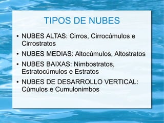 TIPOS DE NUBES
● NUBES ALTAS: Cirros, Cirrocúmulos e
Cirrostratos
● NUBES MEDIAS: Altocúmulos, Altostratos
● NUBES BAIXAS: Nimbostratos,
Estratocúmulos e Estratos
● NUBES DE DESARROLLO VERTICAL:
Cúmulos e Cumulonimbos
 