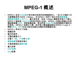 MPEG-1 概述 MPEG-1 是為 CD 光盤 介質定製的視頻和音頻壓縮格式。一張 70 分鐘的 CD 光盤傳輸速率大約在 1.4Mbps 。而 MPEG-1 採用了塊方式的 運動補償 、 離散餘弦變換 （ DCT ）、量化等技術，並為 1.2Mbps 傳輸速率進行了優化。 MPEG-1 隨後被 Video CD 採用作為核心技術。 MPEG-1 的輸出質量大約和傳統錄像機 VCR ，信號質量相當，這也許是 Video CD 在發達國家未獲成功的原因。 MPEG-1 音頻分三層，其中第三層協議被稱為 MPEG-1 Layer 3 ，簡稱 MP3 。 MP3 目前已經成為廣泛流傳的音頻壓縮技術。 MPEG-1 具有以下特點： 隨機訪問  靈活的幀率  可變的圖像尺寸  定義了 I- 幀 、 P- 幀 和 B- 幀   運動補償 可跨越多個 幀   半像素精度的 運動向量   量化矩陣  GOF 結構   slice 結構  