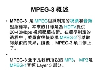 MPEG-3 概述 MPEG-3   是 MPEG 組織制定的 視頻 和 音頻 壓縮標準。本來的目標是為 HDTV 提供 20-40Mbps 視頻壓縮技術。在標準制定的過程中，委員會很快發現 MPEG-2 可以取得類似的效果。隨後， MPEG-3 項目停止了。 MPEG-3 並不是我們所說的 MP3 。 MP3 是 MPEG-1 音頻 Layer 3 部分。 