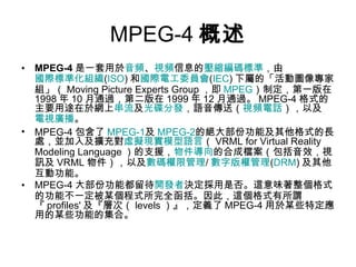 MPEG-4 概述 MPEG-4 是一套用於 音頻 、 視頻 信息的 壓縮編碼 標準 ，由 國際標準化組織 ( ISO ) 和 國際電工委員會 ( IEC ) 下屬的「活動圖像專家組」（ Moving Picture Experts Group ，即 MPEG ）制定，第一版在 1998 年 10 月通過，第二版在 1999 年 12 月通過。 MPEG-4 格式的主要用途在於網上 串流 及 光碟 分發 ，語音傳送（ 視頻電話 ），以及 電視 廣播 。 MPEG-4 包含了 MPEG-1 及 MPEG-2 的絕大部份功能及其他格式的長處，並加入及擴充對 虛擬現實模型語言 （ VRML for Virtual Reality Modeling Language ）的支援， 物件導向 的合成檔案（包括音效，視訊及 VRML 物件），以及 數碼權限管理 / 數字版權管理 ( DRM ) 及其他互動功能。 MPEG-4 大部份功能都留待 開發者 決定採用是否。這意味著整個格式的功能不一定被某個程式所完全函括。因此，這個格式有所謂『 profiles' 及『層次（ levels ）』，定義了 MPEG-4 用於某些特定應用的某些功能的集合。 