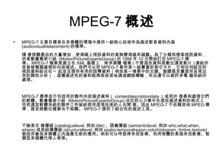 MPEG-7 概述 MPEG-7 主要目標是在多媒體的環境中提供一組核心技術作為描述影音資料內涵 (audiovisualdatacontent) 的標準。 隨 著視聽產品的大量增加，使得線上視訊資料的查詢變得越來越難。為了分類和搜索視訊資料，於是動畫專家小組  (MotionPictureExpertsGroup) 於 1998 年 10 月開始訂定 MPEG-7 標準。 MPEG-7 檔案是建立在 XML 基礎上，將多媒體 檔案 ( 不管這些資料是數位還是影片 ) 連結於容易被電腦處理的內容描述。我們可以把 MPEG-7 看作是一組豐富的索引卡片，它和任何給定的視訊資料結合在一 起並且提供有用的詮釋資料（例如某一場景中的主題、副題甚至畫面所呈現出來的顏色分析），這種描述性的資料能夠很容易地通過網路傳輸，而且還可以被許多電 腦系統所處理。 MPEG-7 標準並不包括用於製作內容描述資料（ contentdescriptiondata ）或用於 搜尋和處理它們的軟體。動畫專家小組  (MotionPictureExpertsGroup) 決定把心力集中在這些描述資料的格式上，而把適宜軟體系統的製作工作留給使用這項技術的人去開 發。因此 MPEG-7 不依賴其他 MPEG 標準，甚至與數位檔案也不相關。 MPEG-7 提供了綜合性的描述工具。 不論是目 錄層級 (cataloguelevel, 例如 title) 、語義層級 (semanticlevel, 例如 who,what,when, where) 或是結構層級 (structurallevel, 例如 spatio-temporalregion,colorhistogram, timbre,texture) 都因而會為多媒體之內涵產生新的應用。例如可以哼旋律來找音樂、利用物體的素描來找影像、智慧型多媒體代理人等等。  