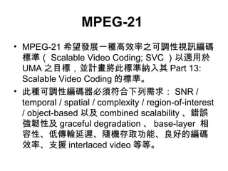 MPEG-21   MPEG-21 ϣlչһNЧ֮{ҕӍa˜ʣ Scalable Video Coding; SVC m UMA ֮ĿˣKӋ˘˜ʼ{ Part 13: Scalable Video Coding Ę˜ʡ ˷N{Ծa횷 SNR / temporal / spatial / complexity / region-of-interest / object-based Լ combined scalability e`gԼ graceful degradation  base-layer  ԡ͂ݔtSCȡܡõľaЧʡ֧Ԯ interlaced video ȵȡ 