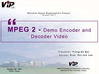 MPEG 2 - Demo Encoder and
Decoder Video
“
P r e s e n t e r : T r o n g - A n B u i
A d v i s o r : P r o f . P e i - J u n L e e
Video Processing and Application Laboratory,
National Chi Nan University, Taiwan
N a t i o n a l S p a c e O r g a n i z a t i o n P r o j e c t
Ta i w a n 2 0 1 7
October 18th , 2017
NCNU, Taiwan
 